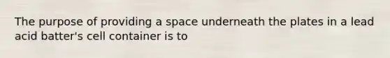 The purpose of providing a space underneath the plates in a lead acid batter's cell container is to