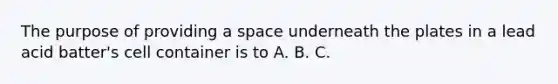 The purpose of providing a space underneath the plates in a lead acid batter's cell container is to A. B. C.