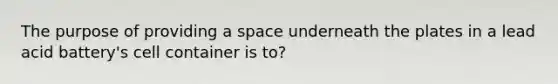 The purpose of providing a space underneath the plates in a lead acid battery's cell container is to?