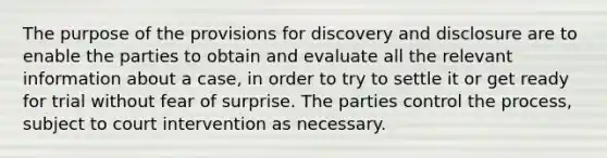 The purpose of the provisions for discovery and disclosure are to enable the parties to obtain and evaluate all the relevant information about a case, in order to try to settle it or get ready for trial without fear of surprise. The parties control the process, subject to court intervention as necessary.