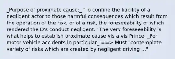 _Purpose of proximate cause:_ "To confine the liability of a negligent actor to those harmful consequences which result from the operation of the risk, or of a risk, the foreseeability of which rendered the D's conduct negligent." The very foreseeability is what helps to establish proximate cause vis a vis Prince. _For motor vehicle accidents in particular_ ==> Must "contemplate variety of risks which are created by negligent driving ..."
