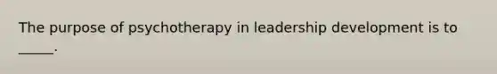 The purpose of psychotherapy in leadership development is to _____.