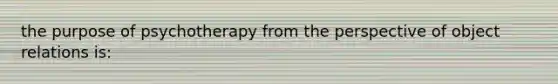 the purpose of psychotherapy from the perspective of object relations is: