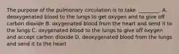 The purpose of the pulmonary circulation is to take ​ ________. A. deoxygenated blood to the lungs to get oxygen and to give off carbon dioxide B. oxygenated blood from the heart and send it to the lungs C. oxygenated blood to the lungs to give off oxygen and accept carbon dioxide D. deoxygenated blood from the lungs and send it to the heart