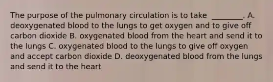 The purpose of the pulmonary circulation is to take ​ ________. A. deoxygenated blood to the lungs to get oxygen and to give off carbon dioxide B. oxygenated blood from the heart and send it to the lungs C. oxygenated blood to the lungs to give off oxygen and accept carbon dioxide D. deoxygenated blood from the lungs and send it to the heart