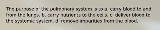 The purpose of the pulmonary system is to a. carry blood to and from the lungs. b. carry nutrients to the cells. c. deliver blood to the systemic system. d. remove impurities from the blood.