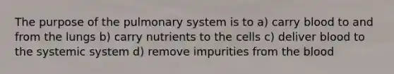 The purpose of the pulmonary system is to a) carry blood to and from the lungs b) carry nutrients to the cells c) deliver blood to the systemic system d) remove impurities from the blood