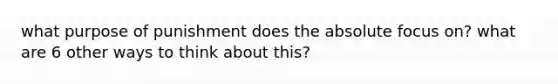 what purpose of punishment does the absolute focus on? what are 6 other ways to think about this?