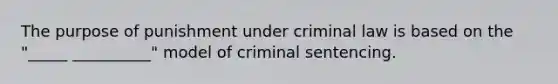 The purpose of punishment under criminal law is based on the "_____ __________" model of criminal sentencing.