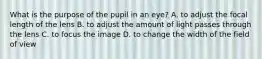 What is the purpose of the pupil in an eye? A. to adjust the focal length of the lens B. to adjust the amount of light passes through the lens C. to focus the image D. to change the width of the field of view