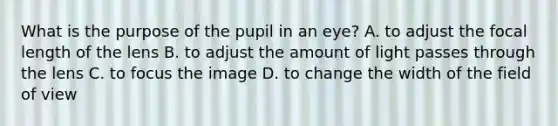 What is the purpose of the pupil in an eye? A. to adjust the focal length of the lens B. to adjust the amount of light passes through the lens C. to focus the image D. to change the width of the field of view