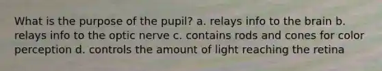 What is the purpose of the pupil? a. relays info to the brain b. relays info to the optic nerve c. contains rods and cones for color perception d. controls the amount of light reaching the retina