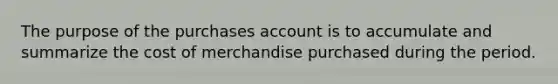 The purpose of the purchases account is to accumulate and summarize the cost of merchandise purchased during the period.