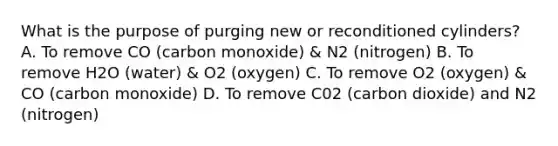 What is the purpose of purging new or reconditioned cylinders? A. To remove CO (carbon monoxide) & N2 (nitrogen) B. To remove H2O (water) & O2 (oxygen) C. To remove O2 (oxygen) & CO (carbon monoxide) D. To remove C02 (carbon dioxide) and N2 (nitrogen)