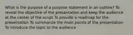 What is the purpose of a purpose statement in an outline? To reveal the objective of the presentation and keep the audience at the center of the script To provide a roadmap for the presentation To summarize the main points of the presentation To introduce the topic to the audience