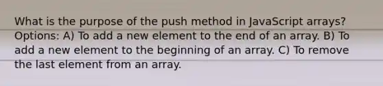 What is the purpose of the push method in JavaScript arrays? Options: A) To add a new element to the end of an array. B) To add a new element to the beginning of an array. C) To remove the last element from an array.