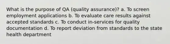 What is the purpose of QA (quality assurance)? a. To screen employment applications b. To evaluate care results against accepted standards c. To conduct in-services for quality documentation d. To report deviation from standards to the state health department