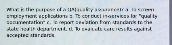 What is the purpose of a QA(quality assurance)? a. To screen employment applications b. To conduct in-services for "quality documentation" c. To report deviation from standards to the state health department. d. To evaluate care results against accepted standards.