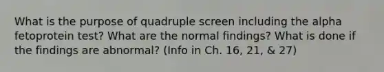 What is the purpose of quadruple screen including the alpha fetoprotein test? What are the normal findings? What is done if the findings are abnormal? (Info in Ch. 16, 21, & 27)