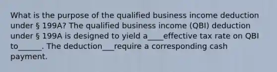 What is the purpose of the qualified business income deduction under § 199A? The qualified business income (QBI) deduction under § 199A is designed to yield a____effective tax rate on QBI to______. The deduction___require a corresponding cash payment.