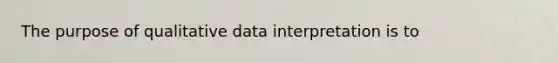 The purpose of qualitative data interpretation is to