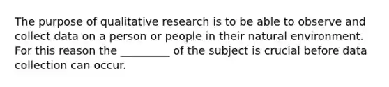 The purpose of qualitative research is to be able to observe and collect data on a person or people in their natural environment. For this reason the _________ of the subject is crucial before data collection can occur.