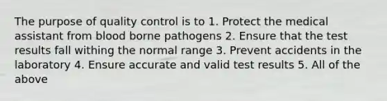 The purpose of quality control is to 1. Protect the medical assistant from blood borne pathogens 2. Ensure that the test results fall withing the normal range 3. Prevent accidents in the laboratory 4. Ensure accurate and valid test results 5. All of the above