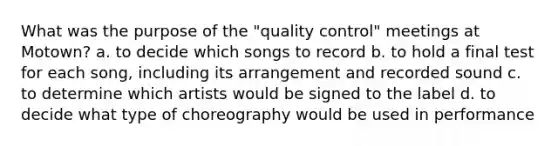 What was the purpose of the "quality control" meetings at Motown? a. to decide which songs to record b. to hold a final test for each song, including its arrangement and recorded sound c. to determine which artists would be signed to the label d. to decide what type of choreography would be used in performance