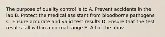 The purpose of quality control is to A. Prevent accidents in the lab B. Protect the medical assistant from bloodborne pathogens C. Ensure accurate and valid test results D. Ensure that the test results fall within a normal range E. All of the abov