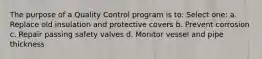 The purpose of a Quality Control program is to: Select one: a. Replace old insulation and protective covers b. Prevent corrosion c. Repair passing safety valves d. Monitor vessel and pipe thickness