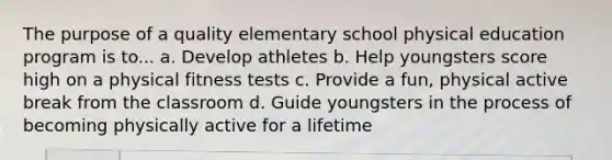 The purpose of a quality elementary school physical education program is to... a. Develop athletes b. Help youngsters score high on a physical fitness tests c. Provide a fun, physical active break from the classroom d. Guide youngsters in the process of becoming physically active for a lifetime