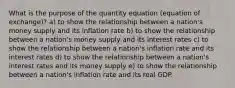 What is the purpose of the quantity equation (equation of exchange)? a) to show the relationship between a nation's money supply and its inflation rate b) to show the relationship between a nation's money supply and its interest rates c) to show the relationship between a nation's inflation rate and its interest rates d) to show the relationship between a nation's interest rates and its money supply e) to show the relationship between a nation's inflation rate and its real GDP.