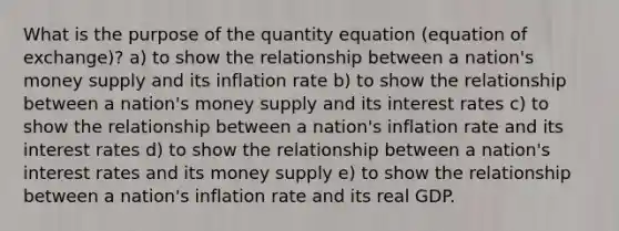 What is the purpose of the quantity equation (equation of exchange)? a) to show the relationship between a nation's money supply and its inflation rate b) to show the relationship between a nation's money supply and its interest rates c) to show the relationship between a nation's inflation rate and its interest rates d) to show the relationship between a nation's interest rates and its money supply e) to show the relationship between a nation's inflation rate and its real GDP.