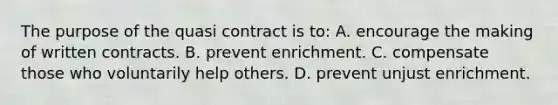 The purpose of the quasi contract is to: A. encourage the making of written contracts. B. prevent enrichment. C. compensate those who voluntarily help others. D. prevent unjust enrichment.