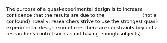 The purpose of a quasi-experimental design is to increase confidence that the results are due to the _______________ (not a confound). Ideally, researchers strive to use the strongest quasi-experimental design (sometimes there are constraints beyond a researcher's control such as not having enough subjects).