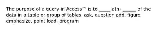 The purpose of a query in Access™ is to _____ a(n) ______ of the data in a table or group of tables. ask, question add, figure emphasize, point load, program