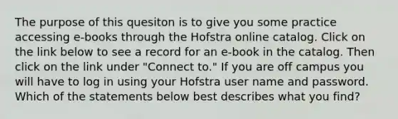 The purpose of this quesiton is to give you some practice accessing e-books through the Hofstra online catalog. Click on the link below to see a record for an e-book in the catalog. Then click on the link under "Connect to." If you are off campus you will have to log in using your Hofstra user name and password. Which of the statements below best describes what you find?