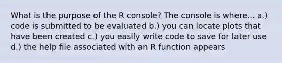 What is the purpose of the R console? The console is where... a.) code is submitted to be evaluated b.) you can locate plots that have been created c.) you easily write code to save for later use d.) the help file associated with an R function appears