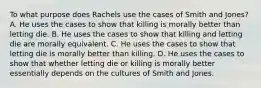 To what purpose does Rachels use the cases of Smith and Jones? A. He uses the cases to show that killing is morally better than letting die. B. He uses the cases to show that killing and letting die are morally equivalent. C. He uses the cases to show that letting die is morally better than killing. D. He uses the cases to show that whether letting die or killing is morally better essentially depends on the cultures of Smith and Jones.