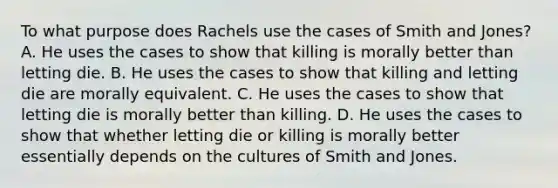 To what purpose does Rachels use the cases of Smith and Jones? A. He uses the cases to show that killing is morally better than letting die. B. He uses the cases to show that killing and letting die are morally equivalent. C. He uses the cases to show that letting die is morally better than killing. D. He uses the cases to show that whether letting die or killing is morally better essentially depends on the cultures of Smith and Jones.