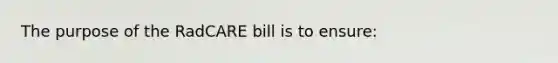 The purpose of the RadCARE bill is to ensure: