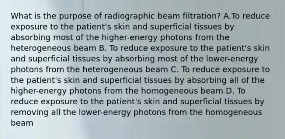 What is the purpose of radiographic beam filtration? A.To reduce exposure to the patient's skin and superficial tissues by absorbing most of the higher-energy photons from the heterogeneous beam B. To reduce exposure to the patient's skin and superficial tissues by absorbing most of the lower-energy photons from the heterogeneous beam C. To reduce exposure to the patient's skin and superficial tissues by absorbing all of the higher-energy photons from the homogeneous beam D. To reduce exposure to the patient's skin and superficial tissues by removing all the lower-energy photons from the homogeneous beam