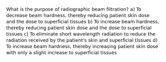 What is the purpose of radiographic beam filtration? a) To decrease beam hardness, thereby reducing patient skin dose and the dose to superficial tissues b) To increase beam hardness, thereby reducing patient skin dose and the dose to superficial tissues c) To eliminate short wavelength radiation to reduce the radiation received by the patient's skin and superficial tissues d) To increase beam hardness, thereby increasing patient skin dose with only a slight increase to superficial tissues