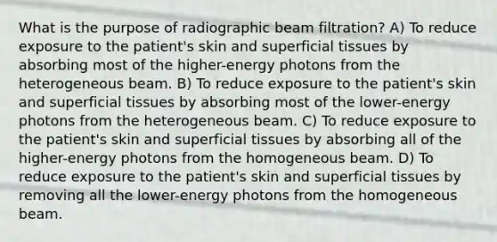 What is the purpose of radiographic beam filtration? A) To reduce exposure to the patient's skin and superficial tissues by absorbing most of the higher-energy photons from the heterogeneous beam. B) To reduce exposure to the patient's skin and superficial tissues by absorbing most of the lower-energy photons from the heterogeneous beam. C) To reduce exposure to the patient's skin and superficial tissues by absorbing all of the higher-energy photons from the homogeneous beam. D) To reduce exposure to the patient's skin and superficial tissues by removing all the lower-energy photons from the homogeneous beam.