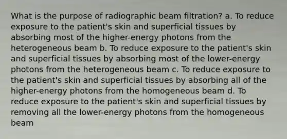 What is the purpose of radiographic beam filtration? a. To reduce exposure to the patient's skin and superficial tissues by absorbing most of the higher-energy photons from the heterogeneous beam b. To reduce exposure to the patient's skin and superficial tissues by absorbing most of the lower-energy photons from the heterogeneous beam c. To reduce exposure to the patient's skin and superficial tissues by absorbing all of the higher-energy photons from the homogeneous beam d. To reduce exposure to the patient's skin and superficial tissues by removing all the lower-energy photons from the homogeneous beam