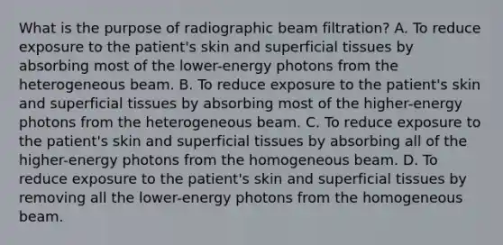 What is the purpose of radiographic beam filtration? A. To reduce exposure to the patient's skin and superficial tissues by absorbing most of the lower-energy photons from the heterogeneous beam. B. To reduce exposure to the patient's skin and superficial tissues by absorbing most of the higher-energy photons from the heterogeneous beam. C. To reduce exposure to the patient's skin and superficial tissues by absorbing all of the higher-energy photons from the homogeneous beam. D. To reduce exposure to the patient's skin and superficial tissues by removing all the lower-energy photons from the homogeneous beam.