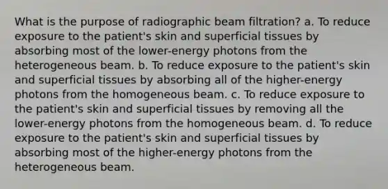 What is the purpose of radiographic beam filtration? a. To reduce exposure to the patient's skin and superficial tissues by absorbing most of the lower-energy photons from the heterogeneous beam. b. To reduce exposure to the patient's skin and superficial tissues by absorbing all of the higher-energy photons from the homogeneous beam. c. To reduce exposure to the patient's skin and superficial tissues by removing all the lower-energy photons from the homogeneous beam. d. To reduce exposure to the patient's skin and superficial tissues by absorbing most of the higher-energy photons from the heterogeneous beam.