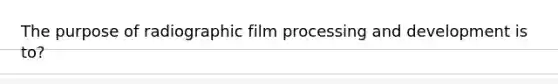 The purpose of radiographic film processing and development is to?