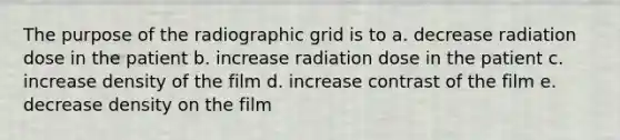 The purpose of the radiographic grid is to a. decrease radiation dose in the patient b. increase radiation dose in the patient c. increase density of the film d. increase contrast of the film e. decrease density on the film