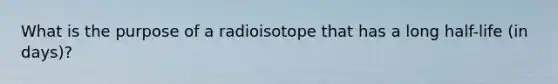 What is the purpose of a radioisotope that has a long half-life (in days)?